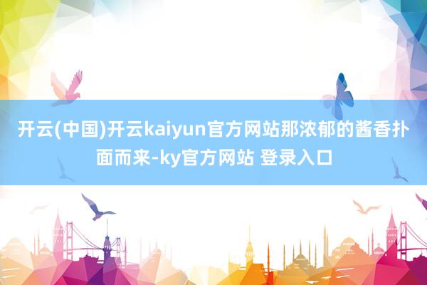 开云(中国)开云kaiyun官方网站那浓郁的酱香扑面而来-ky官方网站 登录入口