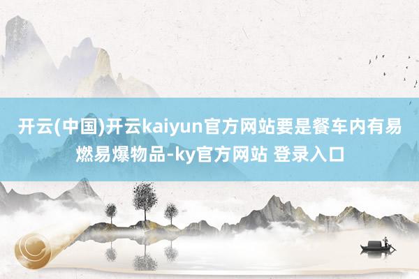 开云(中国)开云kaiyun官方网站要是餐车内有易燃易爆物品-ky官方网站 登录入口