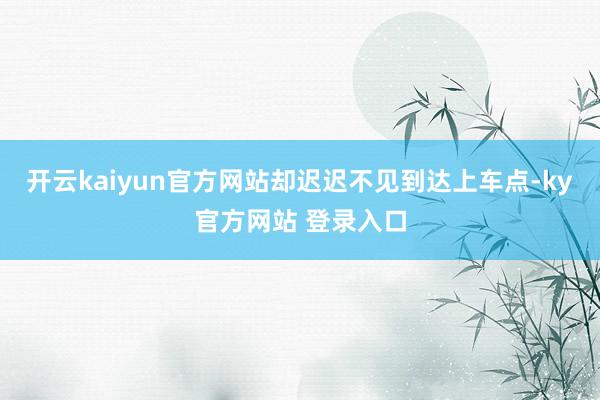 开云kaiyun官方网站却迟迟不见到达上车点-ky官方网站 登录入口