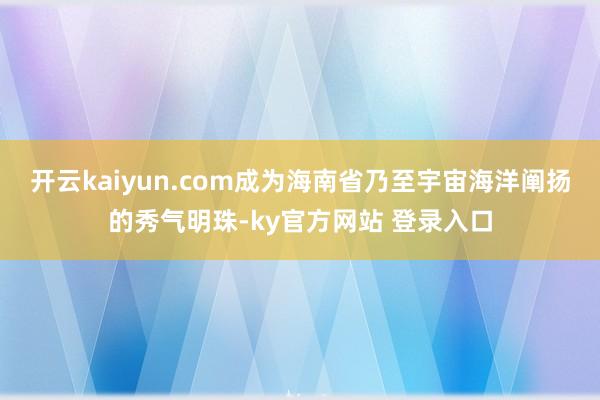 开云kaiyun.com成为海南省乃至宇宙海洋阐扬的秀气明珠-ky官方网站 登录入口