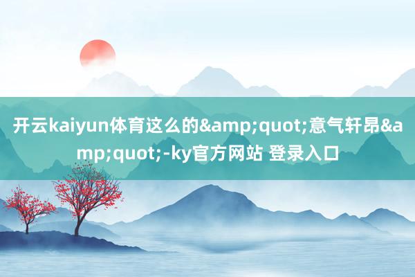开云kaiyun体育这么的&quot;意气轩昂&quot;-ky官方网站 登录入口