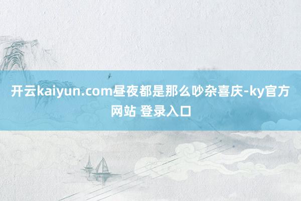 开云kaiyun.com昼夜都是那么吵杂喜庆-ky官方网站 登录入口