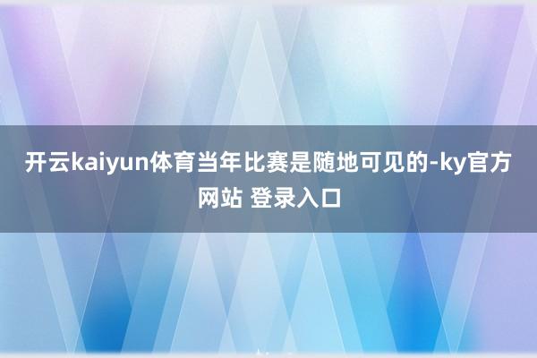 开云kaiyun体育当年比赛是随地可见的-ky官方网站 登录入口
