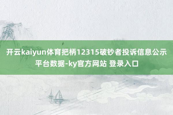 开云kaiyun体育把柄12315破钞者投诉信息公示平台数据-ky官方网站 登录入口