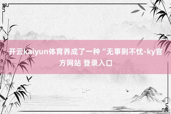 开云kaiyun体育养成了一种“无事则不忧-ky官方网站 登录入口