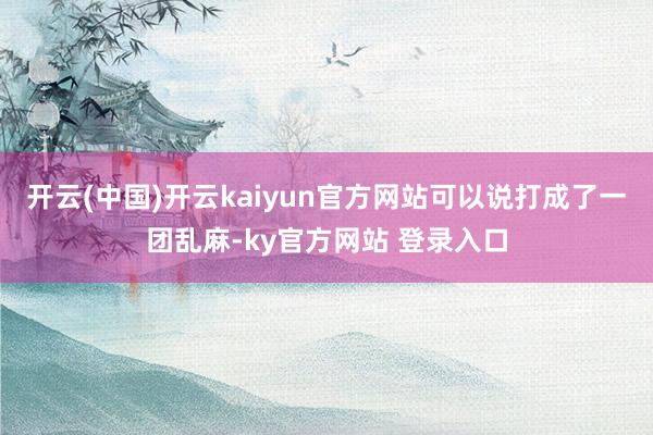 开云(中国)开云kaiyun官方网站可以说打成了一团乱麻-ky官方网站 登录入口