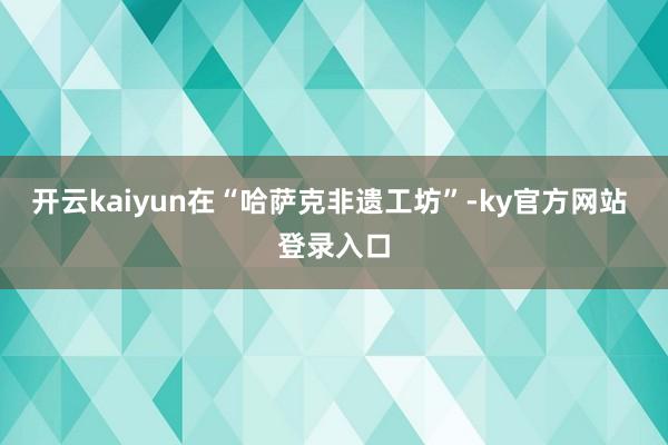 开云kaiyun在“哈萨克非遗工坊”-ky官方网站 登录入口