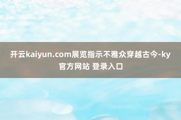 开云kaiyun.com展览指示不雅众穿越古今-ky官方网站 登录入口