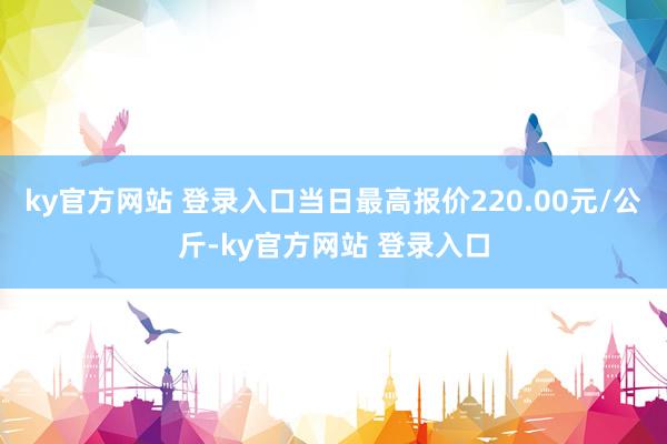 ky官方网站 登录入口当日最高报价220.00元/公斤-ky官方网站 登录入口