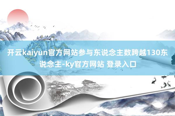 开云kaiyun官方网站参与东说念主数跨越130东说念主-ky官方网站 登录入口