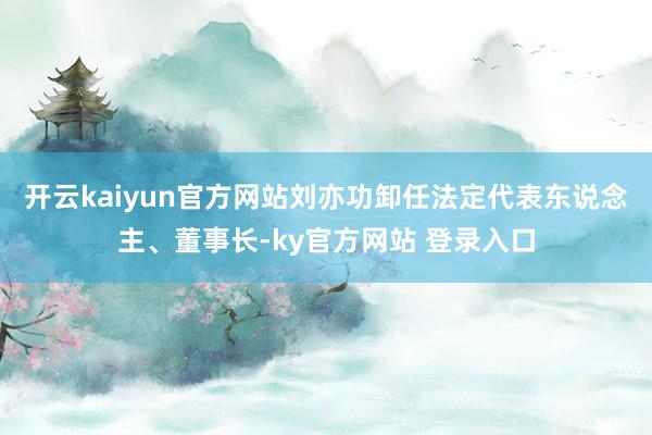 开云kaiyun官方网站刘亦功卸任法定代表东说念主、董事长-ky官方网站 登录入口