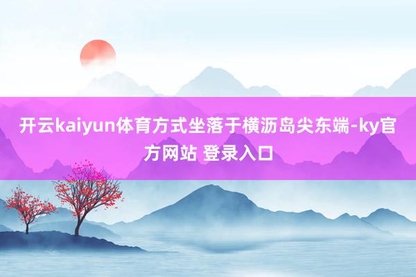 开云kaiyun体育方式坐落于横沥岛尖东端-ky官方网站 登录入口