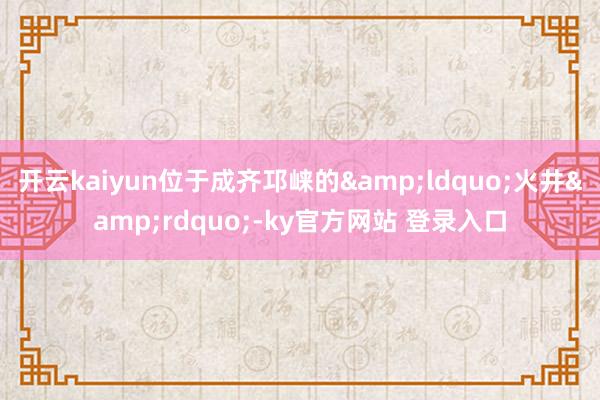 开云kaiyun位于成齐邛崃的&ldquo;火井&rdquo;-ky官方网站 登录入口