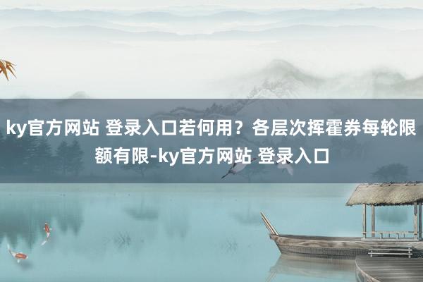 ky官方网站 登录入口若何用？各层次挥霍券每轮限额有限-ky官方网站 登录入口