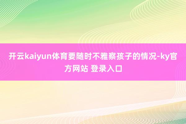 开云kaiyun体育要随时不雅察孩子的情况-ky官方网站 登录入口