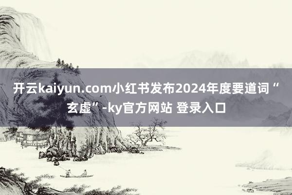 开云kaiyun.com小红书发布2024年度要道词“玄虚”-ky官方网站 登录入口