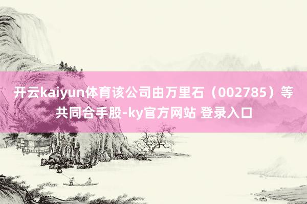 开云kaiyun体育该公司由万里石（002785）等共同合手股-ky官方网站 登录入口