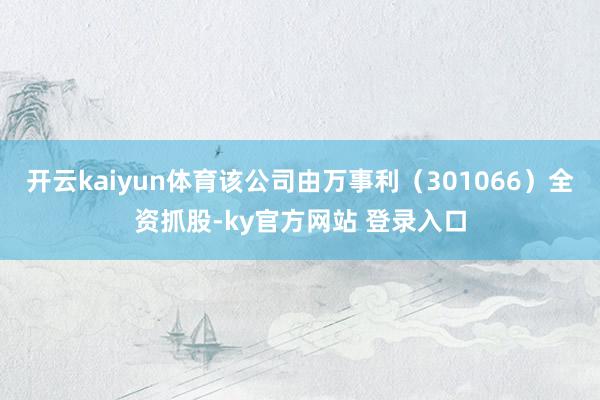 开云kaiyun体育该公司由万事利（301066）全资抓股-ky官方网站 登录入口