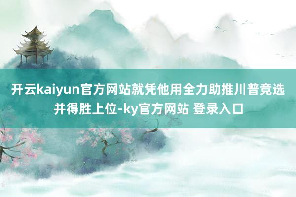 开云kaiyun官方网站就凭他用全力助推川普竞选并得胜上位-ky官方网站 登录入口