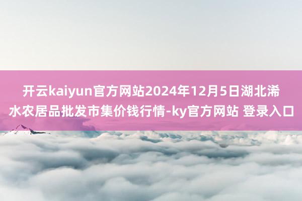 开云kaiyun官方网站2024年12月5日湖北浠水农居品批发市集价钱行情-ky官方网站 登录入口