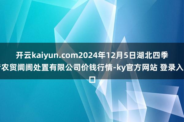开云kaiyun.com2024年12月5日湖北四季青农贸阛阓处置有限公司价钱行情-ky官方网站 登录入口