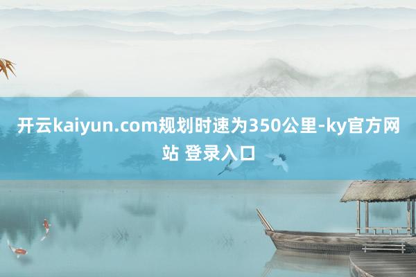 开云kaiyun.com规划时速为350公里-ky官方网站 登录入口