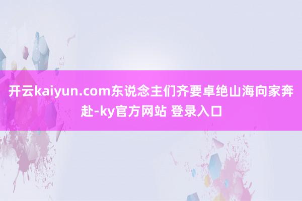 开云kaiyun.com东说念主们齐要卓绝山海向家奔赴-ky官方网站 登录入口