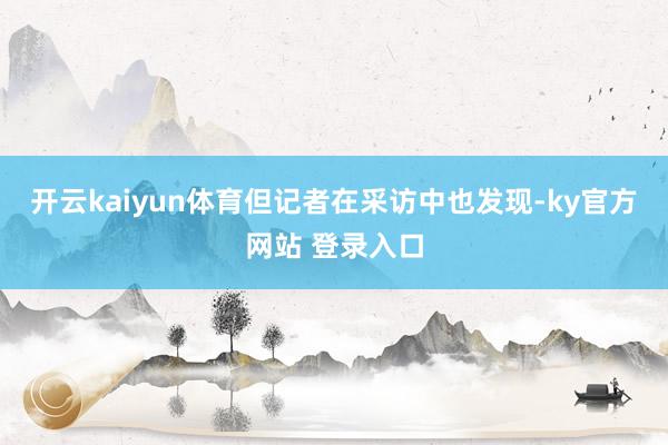 开云kaiyun体育但记者在采访中也发现-ky官方网站 登录入口