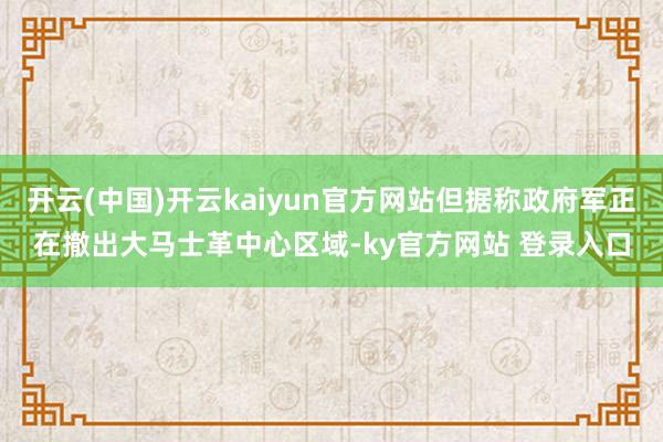 开云(中国)开云kaiyun官方网站但据称政府军正在撤出大马士革中心区域-ky官方网站 登录入口
