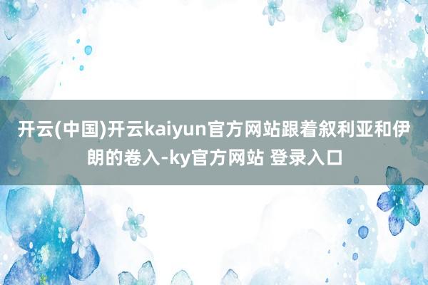 开云(中国)开云kaiyun官方网站跟着叙利亚和伊朗的卷入-ky官方网站 登录入口