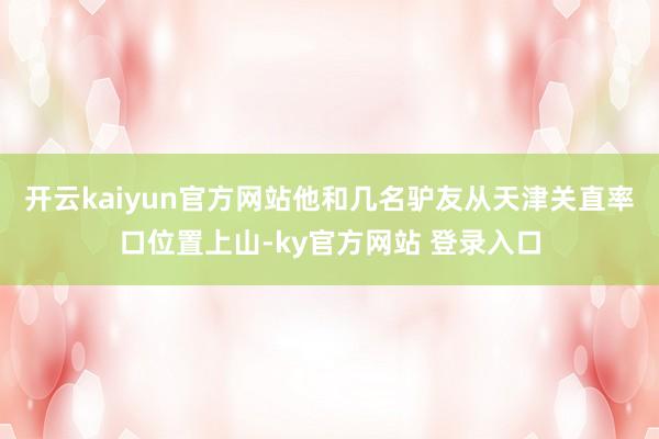 开云kaiyun官方网站他和几名驴友从天津关直率口位置上山-ky官方网站 登录入口
