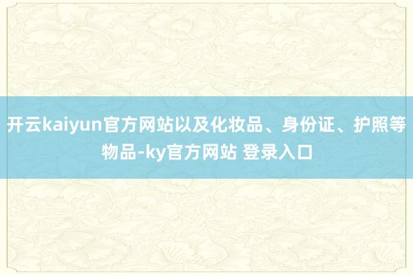 开云kaiyun官方网站以及化妆品、身份证、护照等物品-ky官方网站 登录入口