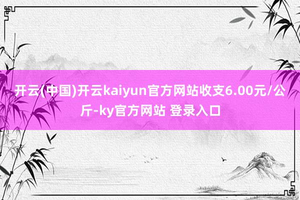 开云(中国)开云kaiyun官方网站收支6.00元/公斤-ky官方网站 登录入口