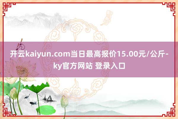 开云kaiyun.com当日最高报价15.00元/公斤-ky官方网站 登录入口