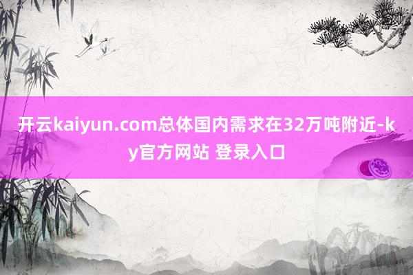 开云kaiyun.com总体国内需求在32万吨附近-ky官方网站 登录入口
