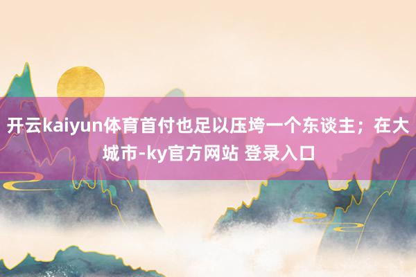 开云kaiyun体育首付也足以压垮一个东谈主；在大城市-ky官方网站 登录入口