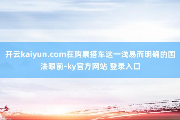 开云kaiyun.com在购票搭车这一浅易而明确的国法眼前-ky官方网站 登录入口