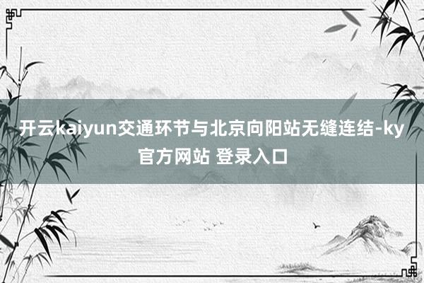 开云kaiyun交通环节与北京向阳站无缝连结-ky官方网站 登录入口