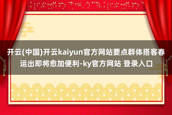 开云(中国)开云kaiyun官方网站要点群体搭客春运出即将愈加便利-ky官方网站 登录入口