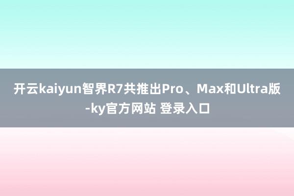开云kaiyun智界R7共推出Pro、Max和Ultra版-ky官方网站 登录入口