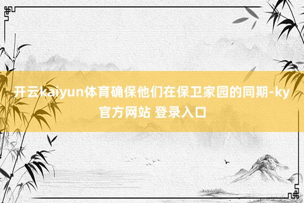 开云kaiyun体育确保他们在保卫家园的同期-ky官方网站 登录入口