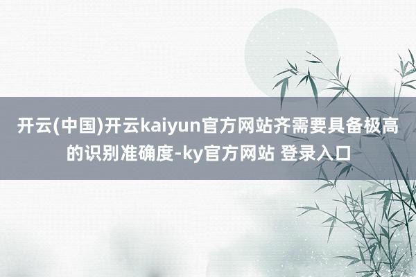 开云(中国)开云kaiyun官方网站齐需要具备极高的识别准确度-ky官方网站 登录入口