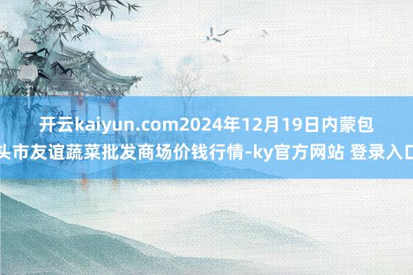 开云kaiyun.com2024年12月19日内蒙包头市友谊蔬菜批发商场价钱行情-ky官方网站 登录入口