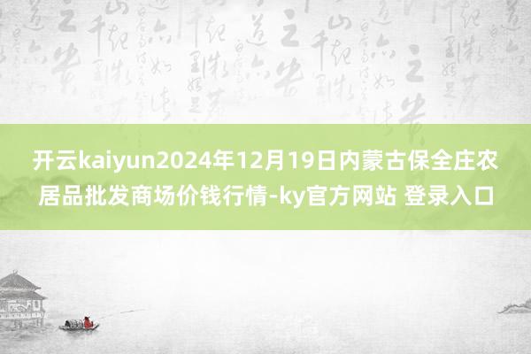 开云kaiyun2024年12月19日内蒙古保全庄农居品批发商场价钱行情-ky官方网站 登录入口