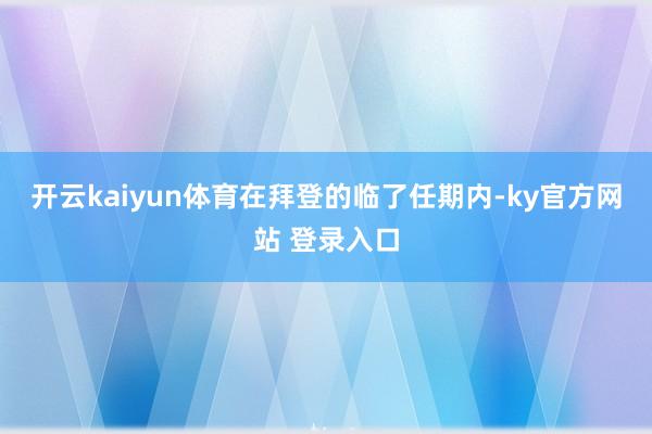 开云kaiyun体育　　在拜登的临了任期内-ky官方网站 登录入口