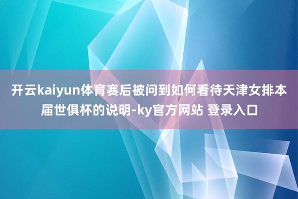 开云kaiyun体育赛后被问到如何看待天津女排本届世俱杯的说明-ky官方网站 登录入口