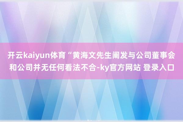 开云kaiyun体育“黄海文先生阐发与公司董事会和公司并无任何看法不合-ky官方网站 登录入口