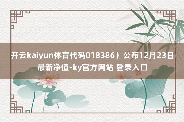 开云kaiyun体育代码018386）公布12月23日最新净值-ky官方网站 登录入口