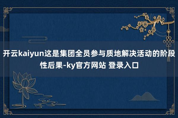开云kaiyun这是集团全员参与质地解决活动的阶段性后果-ky官方网站 登录入口
