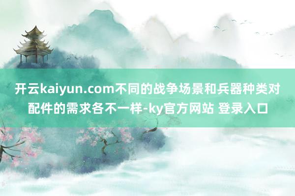 开云kaiyun.com不同的战争场景和兵器种类对配件的需求各不一样-ky官方网站 登录入口